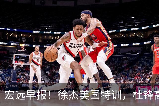 宏远早报！徐杰美国特训，杜锋高频率参加活动，虎头天赋异禀！